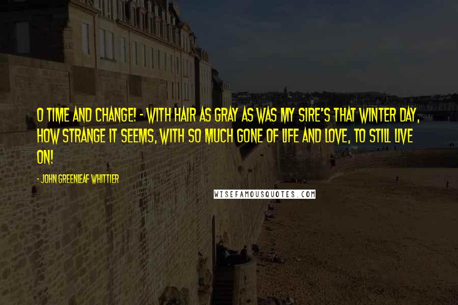 John Greenleaf Whittier Quotes: O Time and change! - with hair as gray as was my sire's that winter day, how strange it seems, with so much gone of life and love, to still live on!