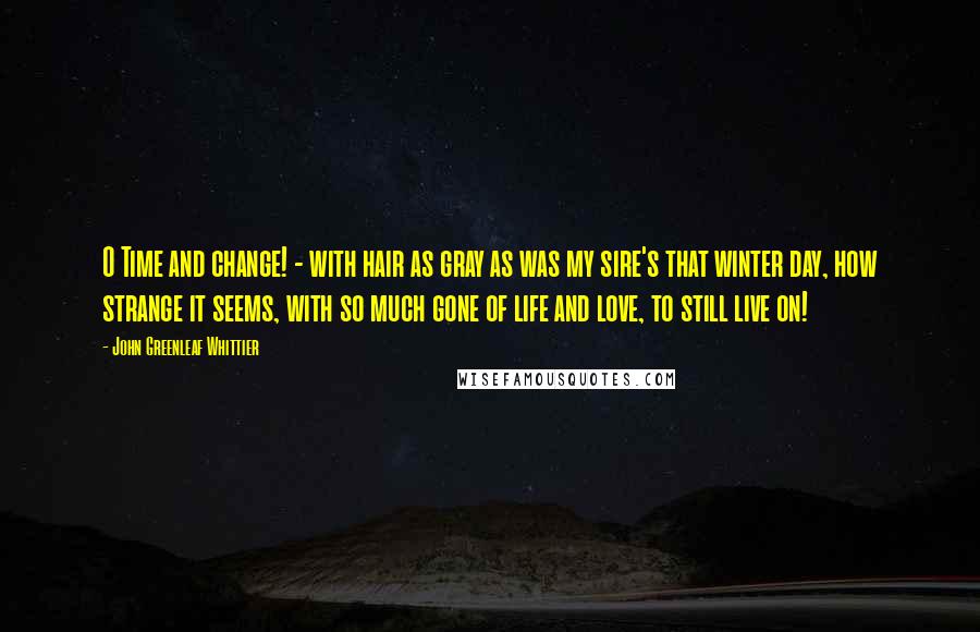 John Greenleaf Whittier Quotes: O Time and change! - with hair as gray as was my sire's that winter day, how strange it seems, with so much gone of life and love, to still live on!