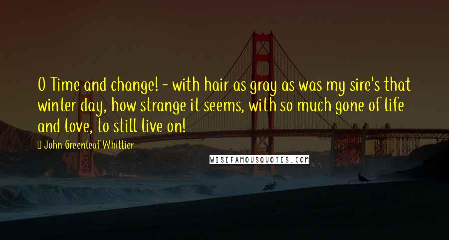 John Greenleaf Whittier Quotes: O Time and change! - with hair as gray as was my sire's that winter day, how strange it seems, with so much gone of life and love, to still live on!