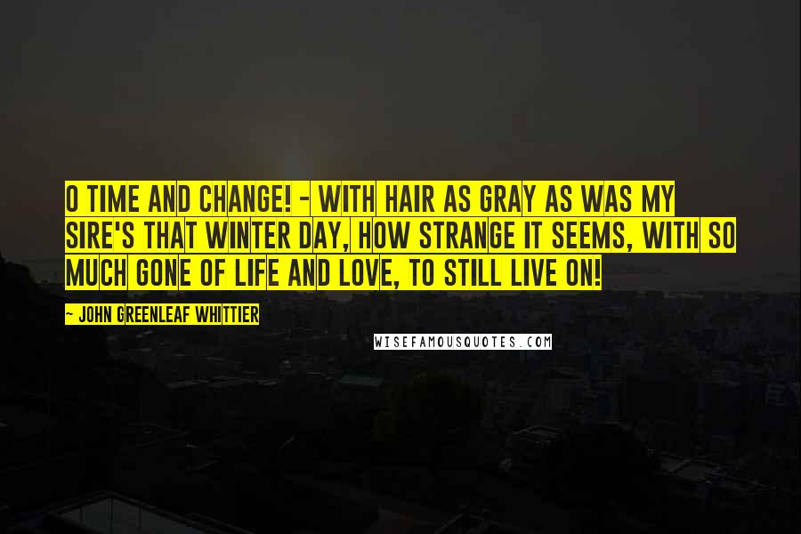 John Greenleaf Whittier Quotes: O Time and change! - with hair as gray as was my sire's that winter day, how strange it seems, with so much gone of life and love, to still live on!