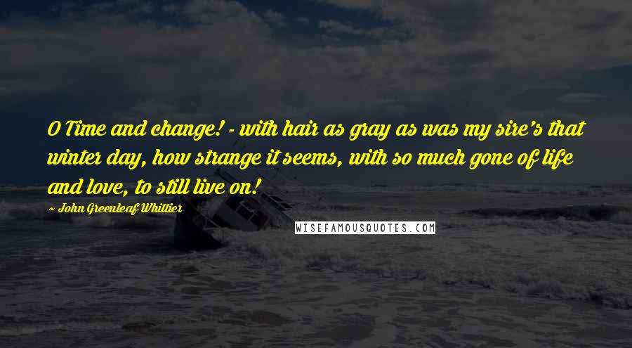 John Greenleaf Whittier Quotes: O Time and change! - with hair as gray as was my sire's that winter day, how strange it seems, with so much gone of life and love, to still live on!