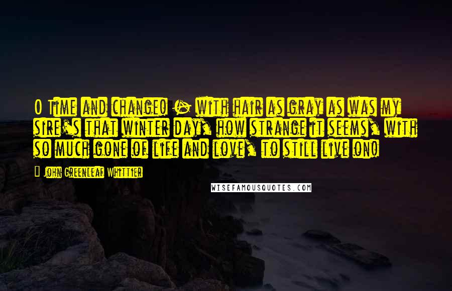 John Greenleaf Whittier Quotes: O Time and change! - with hair as gray as was my sire's that winter day, how strange it seems, with so much gone of life and love, to still live on!