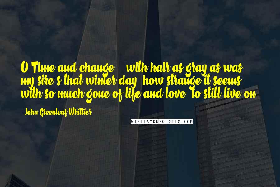 John Greenleaf Whittier Quotes: O Time and change! - with hair as gray as was my sire's that winter day, how strange it seems, with so much gone of life and love, to still live on!