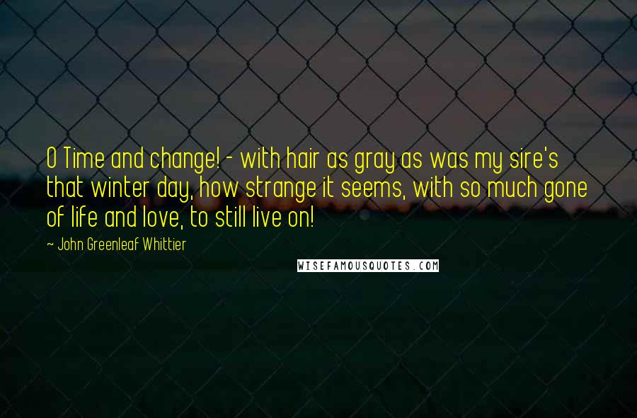 John Greenleaf Whittier Quotes: O Time and change! - with hair as gray as was my sire's that winter day, how strange it seems, with so much gone of life and love, to still live on!