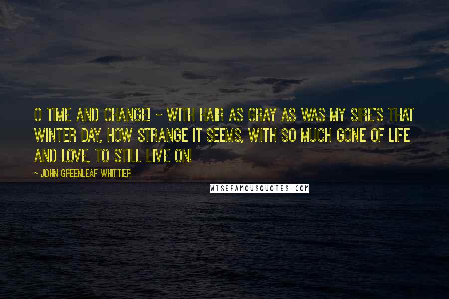 John Greenleaf Whittier Quotes: O Time and change! - with hair as gray as was my sire's that winter day, how strange it seems, with so much gone of life and love, to still live on!