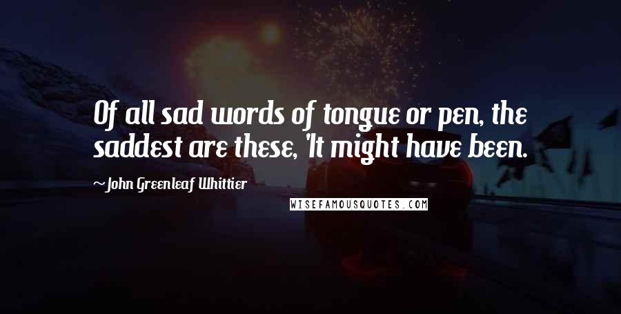 John Greenleaf Whittier Quotes: Of all sad words of tongue or pen, the saddest are these, 'It might have been.