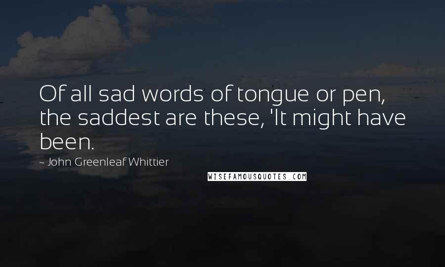 John Greenleaf Whittier Quotes: Of all sad words of tongue or pen, the saddest are these, 'It might have been.