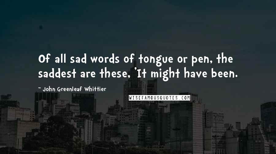 John Greenleaf Whittier Quotes: Of all sad words of tongue or pen, the saddest are these, 'It might have been.