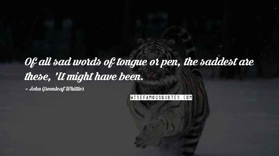 John Greenleaf Whittier Quotes: Of all sad words of tongue or pen, the saddest are these, 'It might have been.