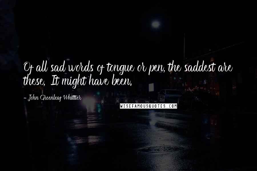 John Greenleaf Whittier Quotes: Of all sad words of tongue or pen, the saddest are these, 'It might have been.