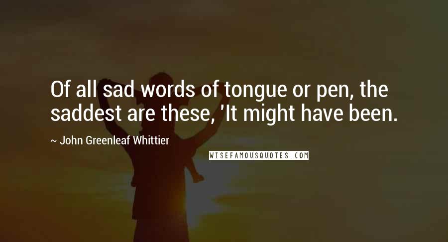 John Greenleaf Whittier Quotes: Of all sad words of tongue or pen, the saddest are these, 'It might have been.