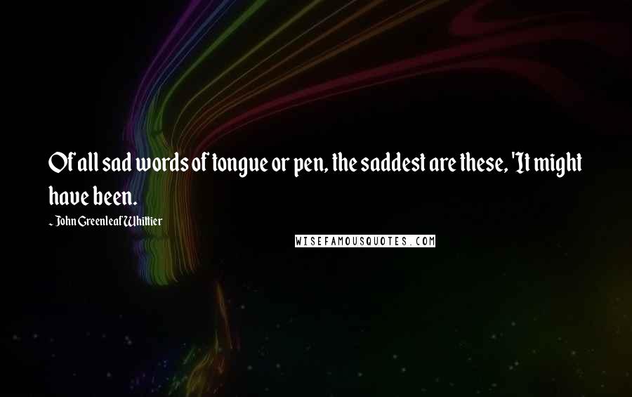 John Greenleaf Whittier Quotes: Of all sad words of tongue or pen, the saddest are these, 'It might have been.