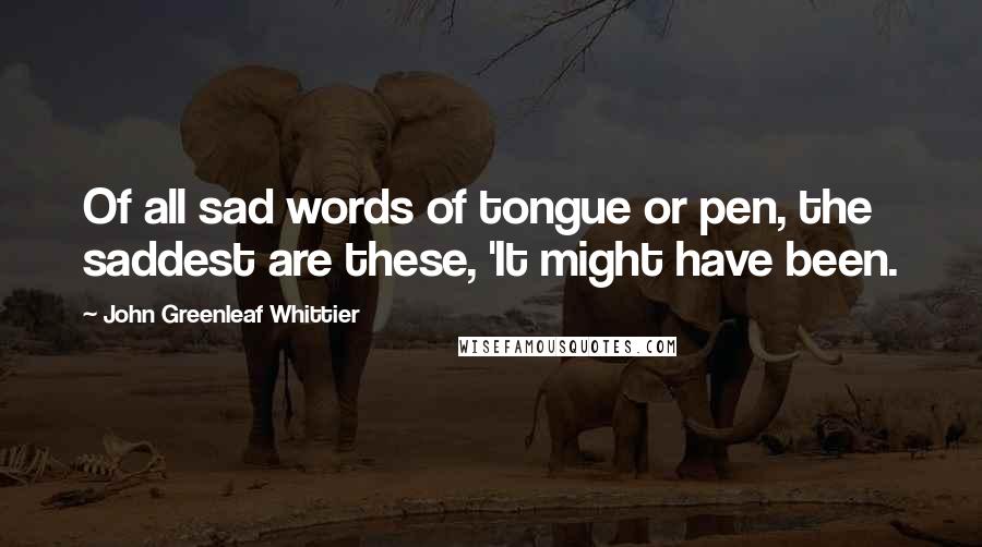 John Greenleaf Whittier Quotes: Of all sad words of tongue or pen, the saddest are these, 'It might have been.