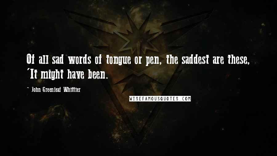 John Greenleaf Whittier Quotes: Of all sad words of tongue or pen, the saddest are these, 'It might have been.