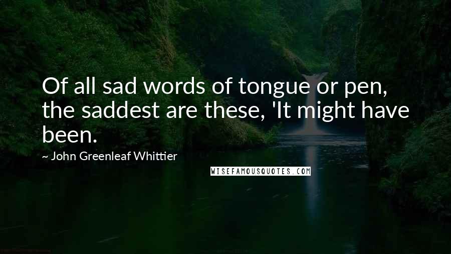 John Greenleaf Whittier Quotes: Of all sad words of tongue or pen, the saddest are these, 'It might have been.