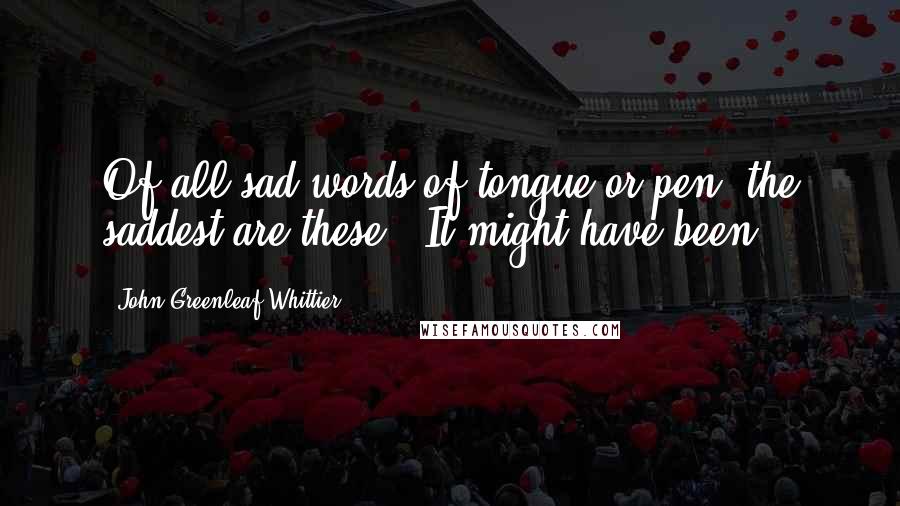 John Greenleaf Whittier Quotes: Of all sad words of tongue or pen, the saddest are these, 'It might have been.