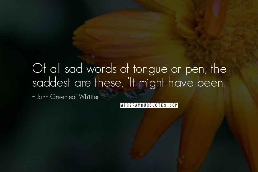 John Greenleaf Whittier Quotes: Of all sad words of tongue or pen, the saddest are these, 'It might have been.