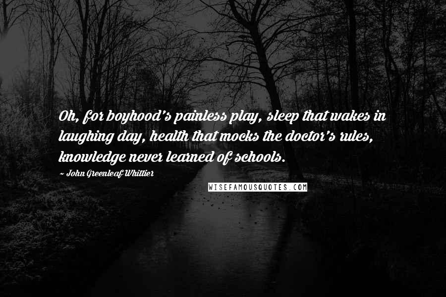 John Greenleaf Whittier Quotes: Oh, for boyhood's painless play, sleep that wakes in laughing day, health that mocks the doctor's rules, knowledge never learned of schools.