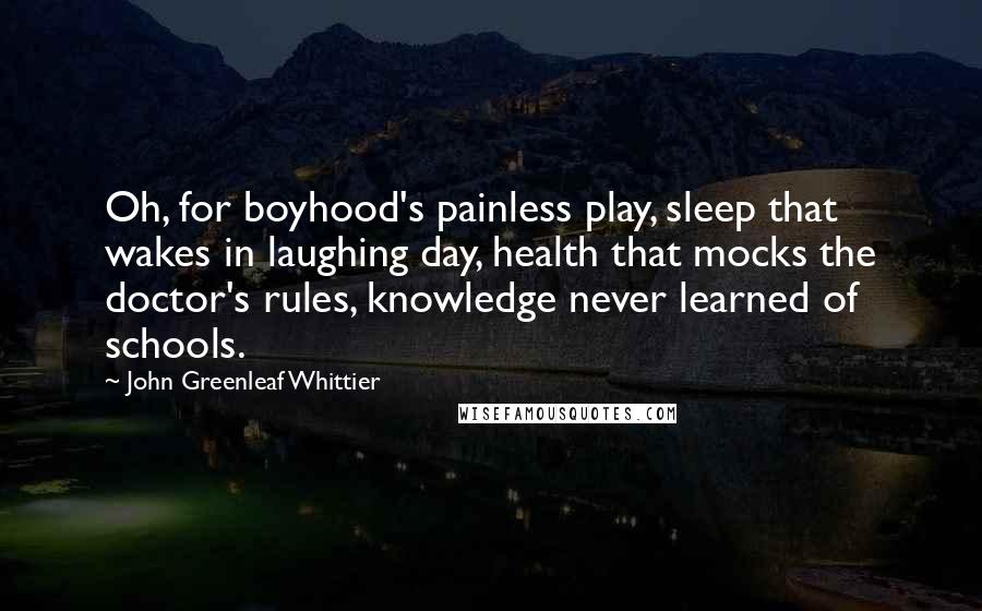 John Greenleaf Whittier Quotes: Oh, for boyhood's painless play, sleep that wakes in laughing day, health that mocks the doctor's rules, knowledge never learned of schools.