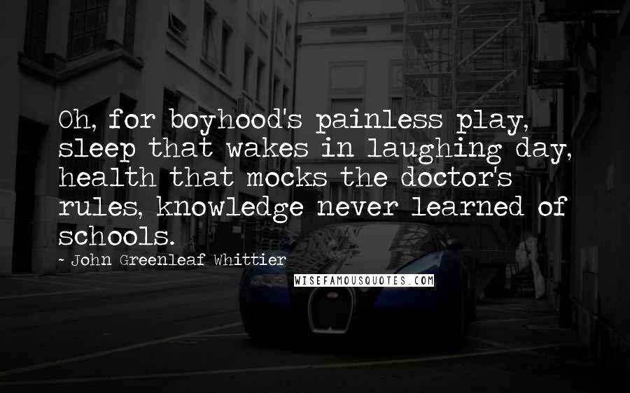 John Greenleaf Whittier Quotes: Oh, for boyhood's painless play, sleep that wakes in laughing day, health that mocks the doctor's rules, knowledge never learned of schools.