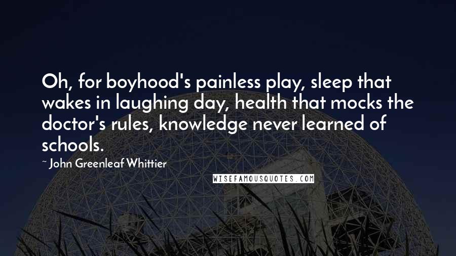 John Greenleaf Whittier Quotes: Oh, for boyhood's painless play, sleep that wakes in laughing day, health that mocks the doctor's rules, knowledge never learned of schools.