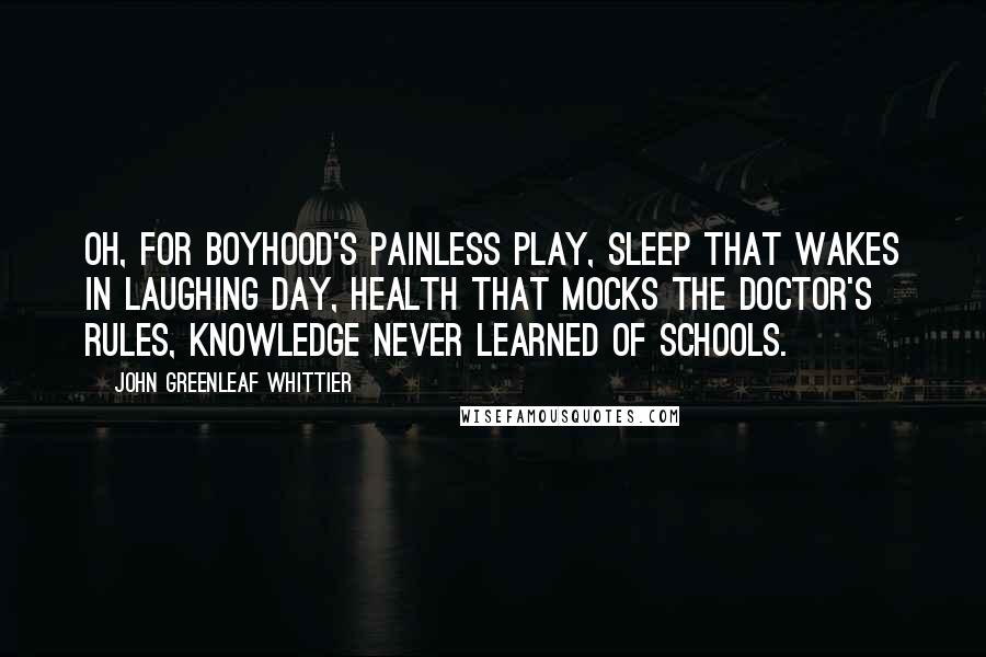 John Greenleaf Whittier Quotes: Oh, for boyhood's painless play, sleep that wakes in laughing day, health that mocks the doctor's rules, knowledge never learned of schools.