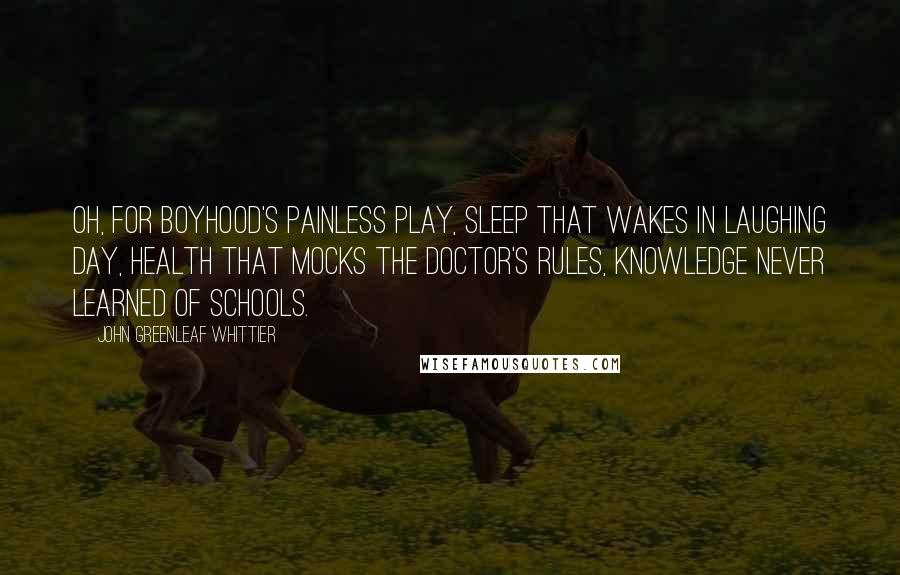 John Greenleaf Whittier Quotes: Oh, for boyhood's painless play, sleep that wakes in laughing day, health that mocks the doctor's rules, knowledge never learned of schools.