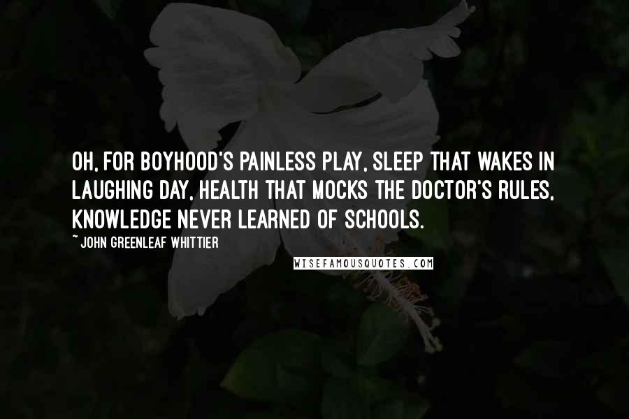 John Greenleaf Whittier Quotes: Oh, for boyhood's painless play, sleep that wakes in laughing day, health that mocks the doctor's rules, knowledge never learned of schools.