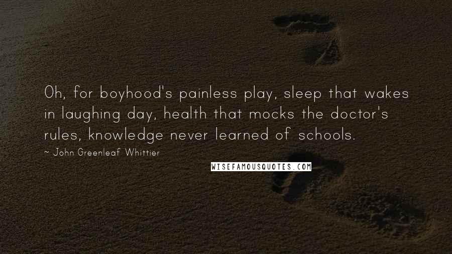 John Greenleaf Whittier Quotes: Oh, for boyhood's painless play, sleep that wakes in laughing day, health that mocks the doctor's rules, knowledge never learned of schools.