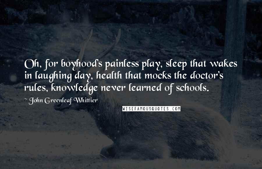 John Greenleaf Whittier Quotes: Oh, for boyhood's painless play, sleep that wakes in laughing day, health that mocks the doctor's rules, knowledge never learned of schools.