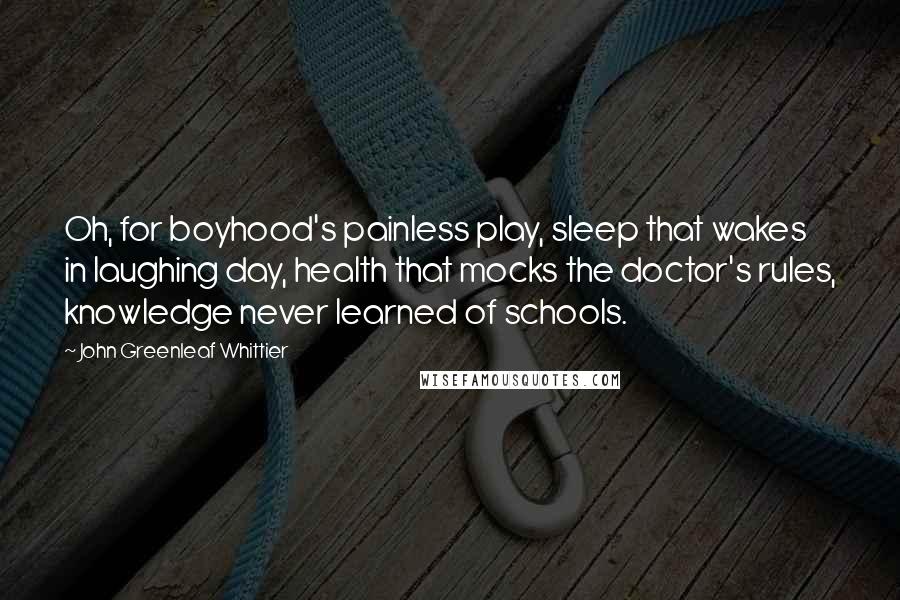 John Greenleaf Whittier Quotes: Oh, for boyhood's painless play, sleep that wakes in laughing day, health that mocks the doctor's rules, knowledge never learned of schools.