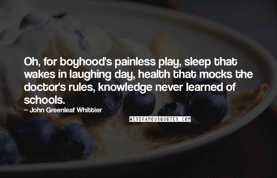 John Greenleaf Whittier Quotes: Oh, for boyhood's painless play, sleep that wakes in laughing day, health that mocks the doctor's rules, knowledge never learned of schools.