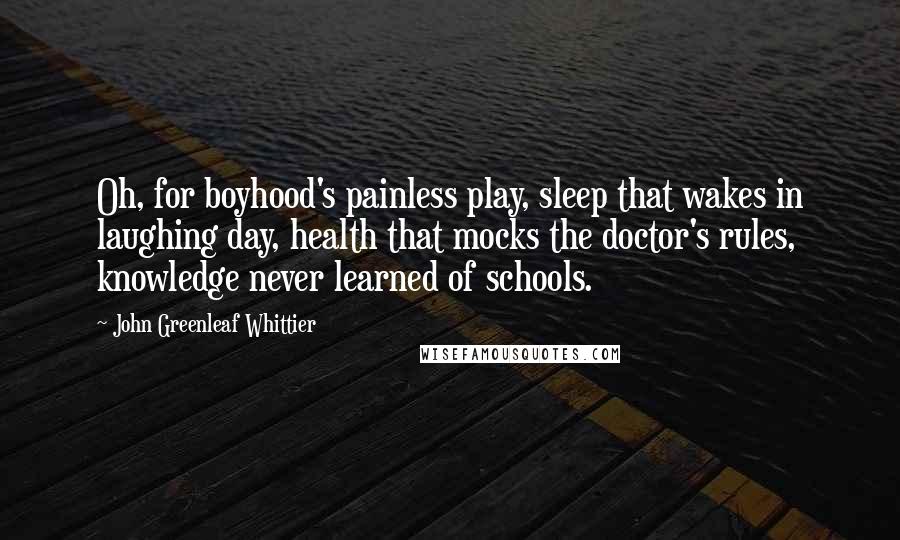 John Greenleaf Whittier Quotes: Oh, for boyhood's painless play, sleep that wakes in laughing day, health that mocks the doctor's rules, knowledge never learned of schools.