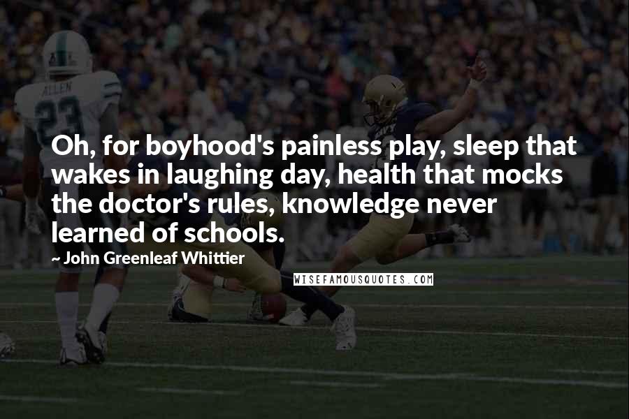 John Greenleaf Whittier Quotes: Oh, for boyhood's painless play, sleep that wakes in laughing day, health that mocks the doctor's rules, knowledge never learned of schools.