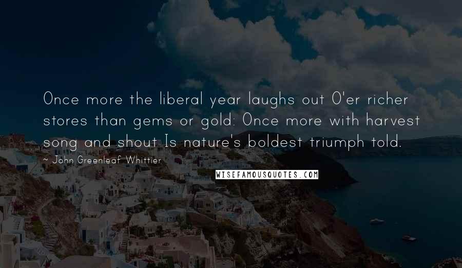 John Greenleaf Whittier Quotes: Once more the liberal year laughs out O'er richer stores than gems or gold: Once more with harvest song and shout Is nature's boldest triumph told.