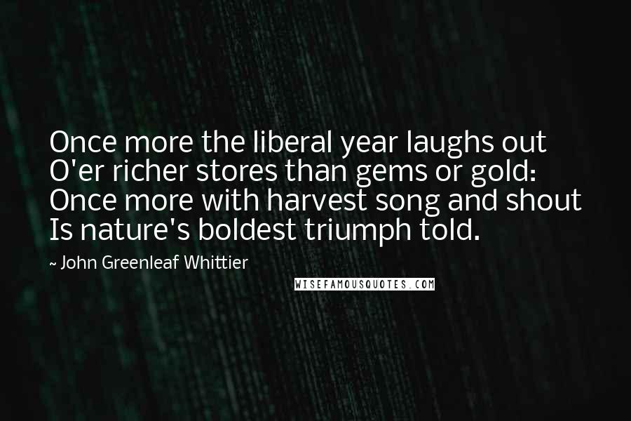 John Greenleaf Whittier Quotes: Once more the liberal year laughs out O'er richer stores than gems or gold: Once more with harvest song and shout Is nature's boldest triumph told.