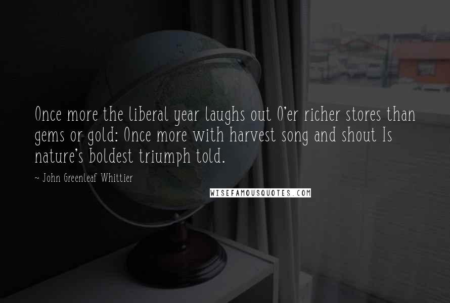 John Greenleaf Whittier Quotes: Once more the liberal year laughs out O'er richer stores than gems or gold: Once more with harvest song and shout Is nature's boldest triumph told.