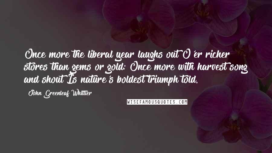 John Greenleaf Whittier Quotes: Once more the liberal year laughs out O'er richer stores than gems or gold: Once more with harvest song and shout Is nature's boldest triumph told.