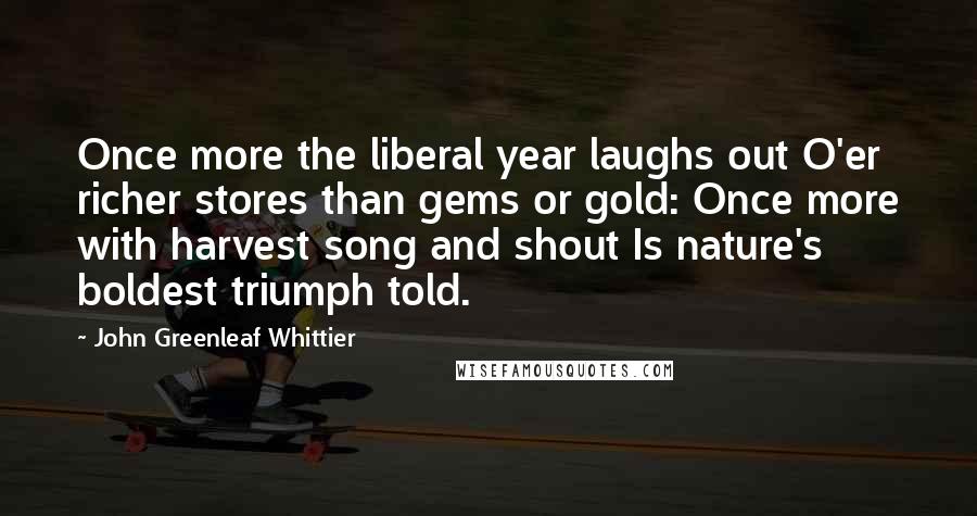 John Greenleaf Whittier Quotes: Once more the liberal year laughs out O'er richer stores than gems or gold: Once more with harvest song and shout Is nature's boldest triumph told.