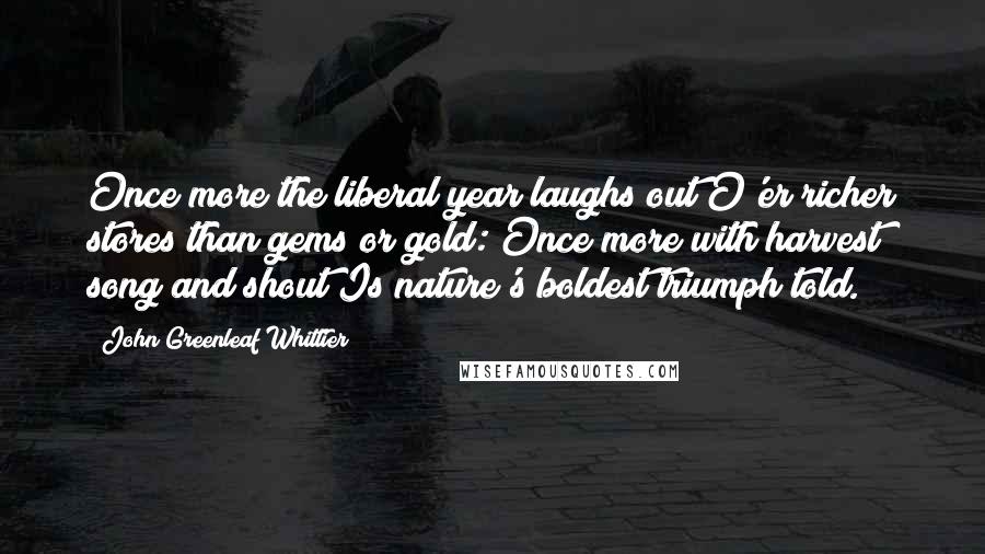 John Greenleaf Whittier Quotes: Once more the liberal year laughs out O'er richer stores than gems or gold: Once more with harvest song and shout Is nature's boldest triumph told.