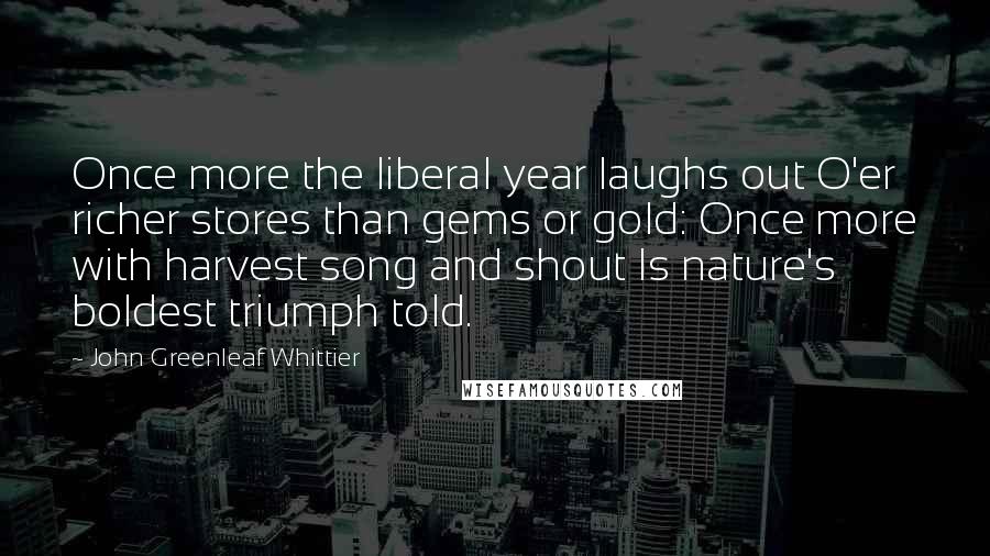John Greenleaf Whittier Quotes: Once more the liberal year laughs out O'er richer stores than gems or gold: Once more with harvest song and shout Is nature's boldest triumph told.