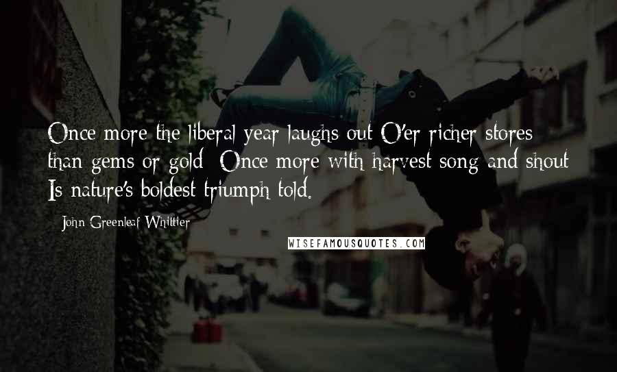 John Greenleaf Whittier Quotes: Once more the liberal year laughs out O'er richer stores than gems or gold: Once more with harvest song and shout Is nature's boldest triumph told.