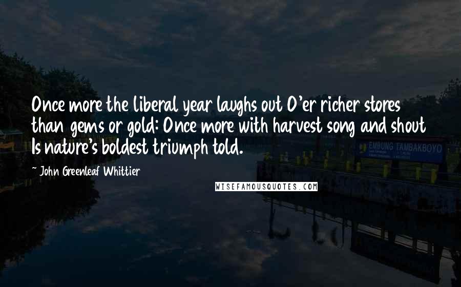 John Greenleaf Whittier Quotes: Once more the liberal year laughs out O'er richer stores than gems or gold: Once more with harvest song and shout Is nature's boldest triumph told.