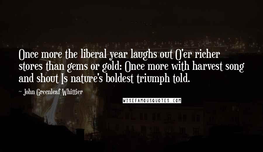 John Greenleaf Whittier Quotes: Once more the liberal year laughs out O'er richer stores than gems or gold: Once more with harvest song and shout Is nature's boldest triumph told.