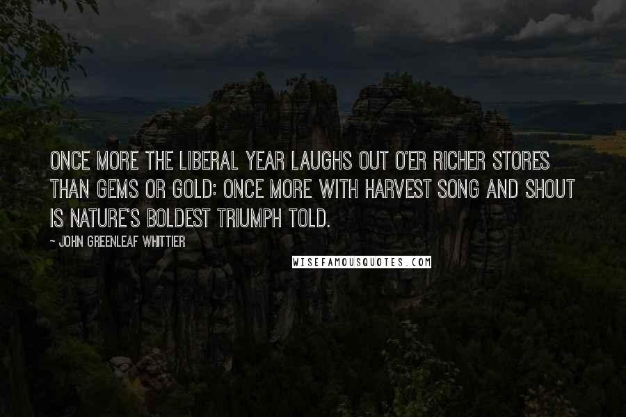 John Greenleaf Whittier Quotes: Once more the liberal year laughs out O'er richer stores than gems or gold: Once more with harvest song and shout Is nature's boldest triumph told.