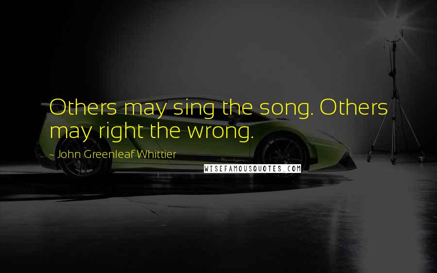 John Greenleaf Whittier Quotes: Others may sing the song. Others may right the wrong.