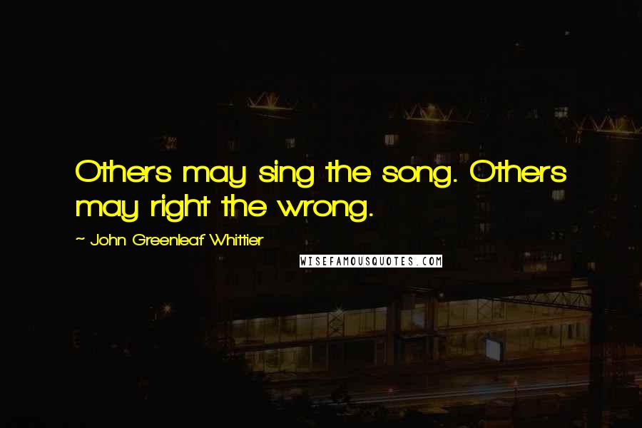 John Greenleaf Whittier Quotes: Others may sing the song. Others may right the wrong.