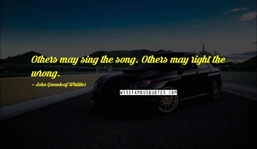 John Greenleaf Whittier Quotes: Others may sing the song. Others may right the wrong.