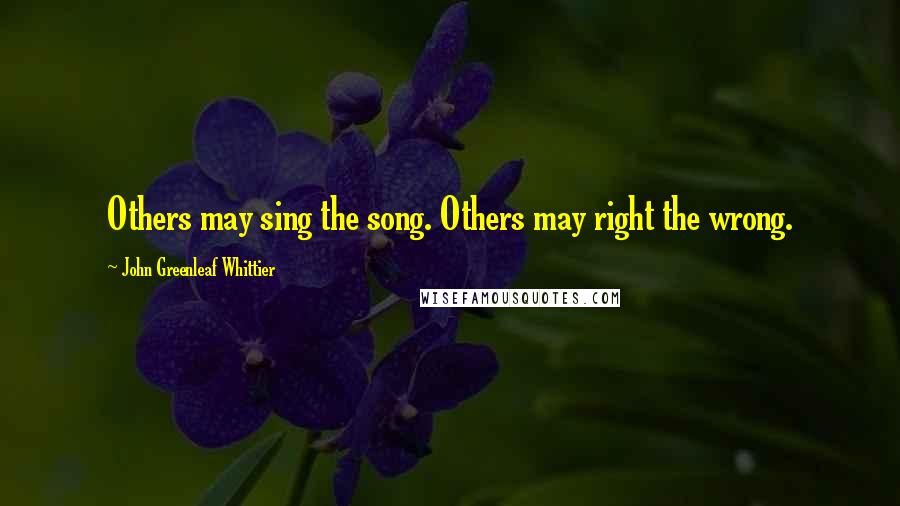John Greenleaf Whittier Quotes: Others may sing the song. Others may right the wrong.