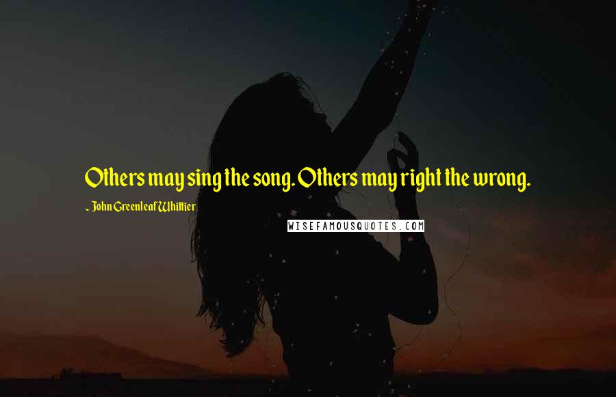 John Greenleaf Whittier Quotes: Others may sing the song. Others may right the wrong.